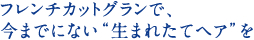 フレンチカットグランで、今までにない“生まれたてヘア”を